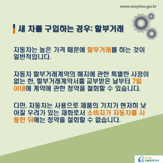 새 차를 구입하는 경우: 할부거래-자동차는 높은 가격 때문에 할부거래를 하는 것이 일반적입니다. 자동차 할부거래계약의 해지에 관한 특별한 사정이 없는 한, 할부거래계약서를 교부받은 날부터 7일 이내에 계약에 관한 청약을 철회할 수 있습니다. 다만, 자동차는 사용으로 제품의 가치가 현저히 낮아질 우려가 있는 재화로서 소비자가 자동차를 사용한 뒤에는 청약을 철회할 수 없습니다.